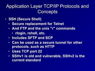 Application Layer TCP/IP Protocols and
Concepts
• SSH (Secure Shell)
• Secure replacement for Telnet
• And FTP and the unix "r" commands
• rlogin, rshell, etc.
• Includes SFTP and SCP
• Can be used as a secure tunnel for other
protocols, such as HTTP
• Uses TCP port 22
• SSHv1 is old and vulnerable, SSHv2 is the
current standard
 
