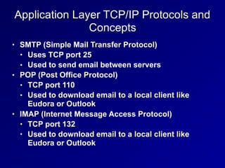 Application Layer TCP/IP Protocols and
Concepts
• SMTP (Simple Mail Transfer Protocol)
• Uses TCP port 25
• Used to send email between servers
• POP (Post Office Protocol)
• TCP port 110
• Used to download email to a local client like
Eudora or Outlook
• IMAP (Internet Message Access Protocol)
• TCP port 132
• Used to download email to a local client like
Eudora or Outlook
 