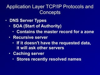 Application Layer TCP/IP Protocols and
Concepts
• DNS Server Types
• SOA (Start of Authority)
• Contains the master record for a zone
• Recursive server
• If it doesn't have the requested data,
it will ask other servers
• Caching server
• Stores recently resolved names
 