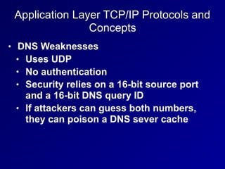 Application Layer TCP/IP Protocols and
Concepts
• DNS Weaknesses
• Uses UDP
• No authentication
• Security relies on a 16-bit source port
and a 16-bit DNS query ID
• If attackers can guess both numbers,
they can poison a DNS sever cache
 
