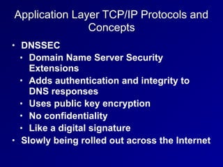 Application Layer TCP/IP Protocols and
Concepts
• DNSSEC
• Domain Name Server Security
Extensions
• Adds authentication and integrity to
DNS responses
• Uses public key encryption
• No confidentiality
• Like a digital signature
• Slowly being rolled out across the Internet
 