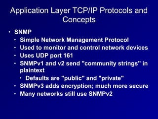 Application Layer TCP/IP Protocols and
Concepts
• SNMP
• Simple Network Management Protocol
• Used to monitor and control network devices
• Uses UDP port 161
• SNMPv1 and v2 send "community strings" in
plaintext
• Defaults are "public" and "private"
• SNMPv3 adds encryption; much more secure
• Many networks still use SNMPv2
 