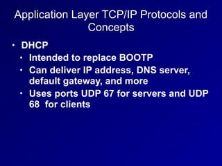 Application Layer TCP/IP Protocols and
Concepts
• DHCP
• Intended to replace BOOTP
• Can deliver IP address, DNS server,
default gateway, and more
• Uses ports UDP 67 for servers and UDP
68 for clients
 