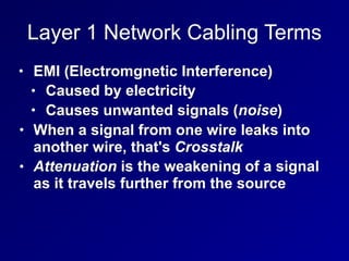 Layer 1 Network Cabling Terms
• EMI (Electromgnetic Interference)
• Caused by electricity
• Causes unwanted signals (noise)
• When a signal from one wire leaks into
another wire, that's Crosstalk
• Attenuation is the weakening of a signal
as it travels further from the source
 