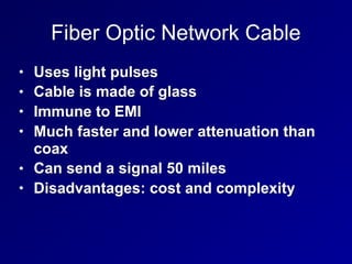 Fiber Optic Network Cable
• Uses light pulses
• Cable is made of glass
• Immune to EMI
• Much faster and lower attenuation than
coax
• Can send a signal 50 miles
• Disadvantages: cost and complexity
 