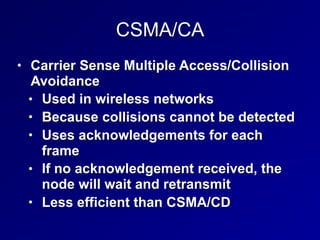 CSMA/CA
• Carrier Sense Multiple Access/Collision
Avoidance
• Used in wireless networks
• Because collisions cannot be detected
• Uses acknowledgements for each
frame
• If no acknowledgement received, the
node will wait and retransmit
• Less efficient than CSMA/CD
 