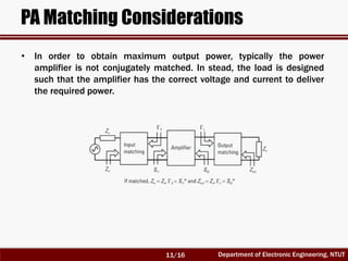 Department of Electronic Engineering, NTUT
PA Matching Considerations
• In order to obtain maximum output power, typically the power
amplifier is not conjugately matched. In stead, the load is designed
such that the amplifier has the correct voltage and current to deliver
the required power.
11/16
 