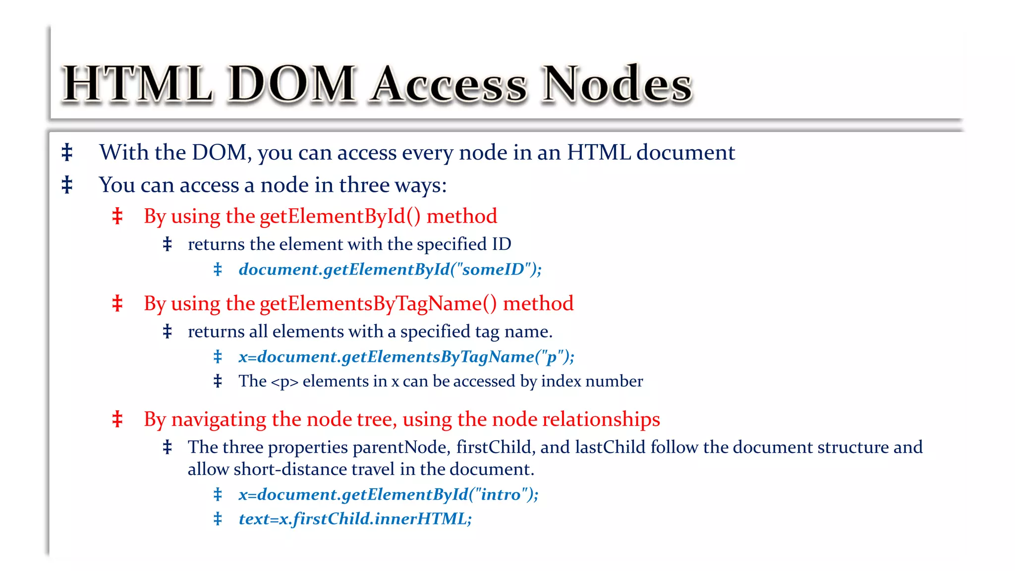 ‡ With the DOM, you can access every node in an HTML document
‡ You can access a node in three ways:
‡ By using the getElementById() method
‡ returns the element with the specified ID
‡ document.getElementById("someID");
‡ By using the getElementsByTagName() method
‡ returns all elements with a specified tag name.
‡ x=document.getElementsByTagName("p");
‡ The <p> elements in x can be accessed by index number
‡ By navigating the node tree, using the node relationships
‡ The three properties parentNode, firstChild, and lastChild follow the document structure and
allow short-distance travel in the document.
‡ x=document.getElementById("intro");
‡ text=x.firstChild.innerHTML;
 