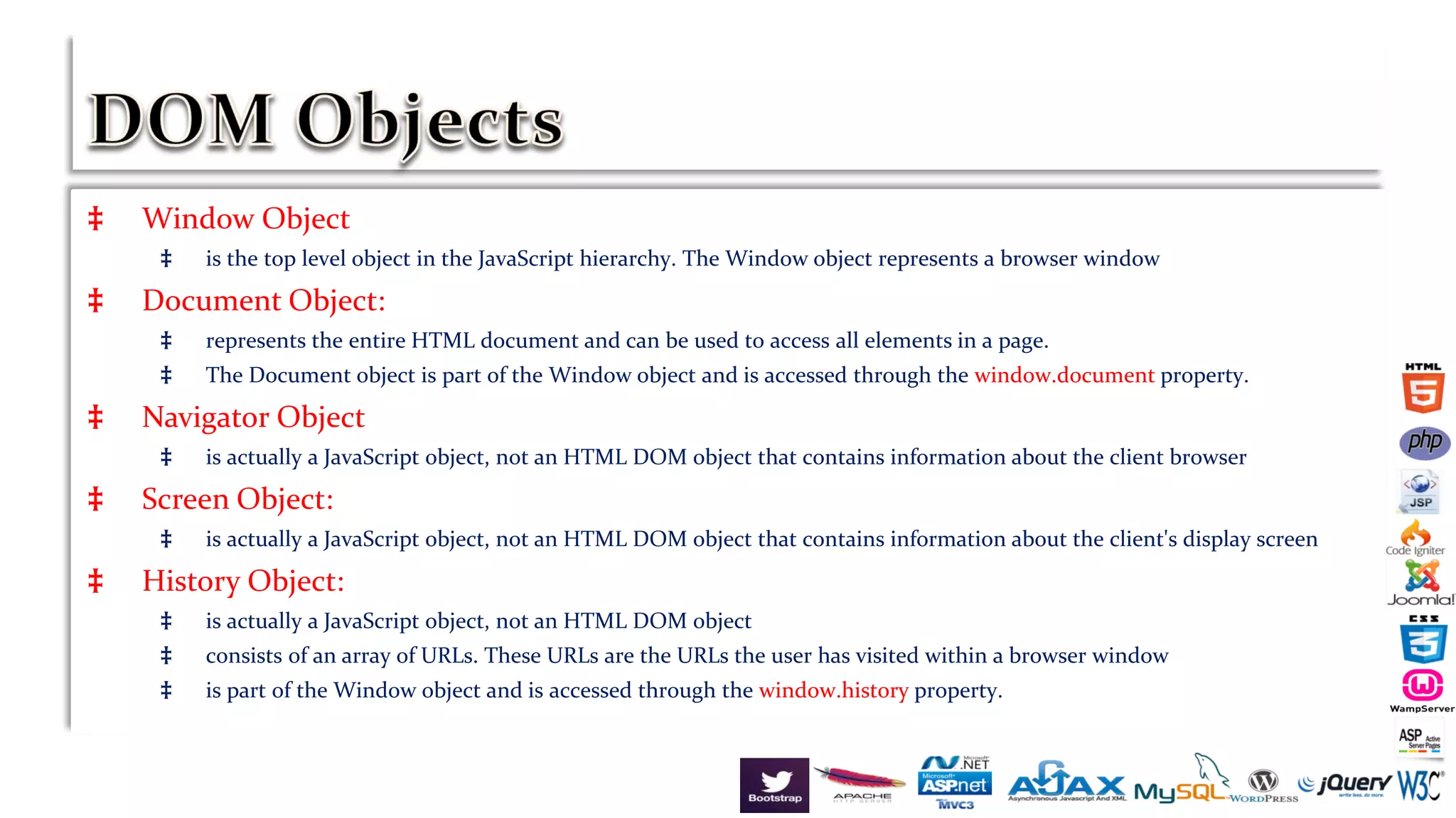 ‡ Window Object
‡ is the top level object in the JavaScript hierarchy. The Window object represents a browser window
‡ Document Object:
‡ represents the entire HTML document and can be used to access all elements in a page.
‡ The Document object is part of the Window object and is accessed through the window.document property.
‡ Navigator Object
‡ is actually a JavaScript object, not an HTML DOM object that contains information about the client browser
‡ Screen Object:
‡ is actually a JavaScript object, not an HTML DOM object that contains information about the client's display screen
‡ History Object:
‡ is actually a JavaScript object, not an HTML DOM object
‡ consists of an array of URLs. These URLs are the URLs the user has visited within a browser window
‡ is part of the Window object and is accessed through the window.history property.
 