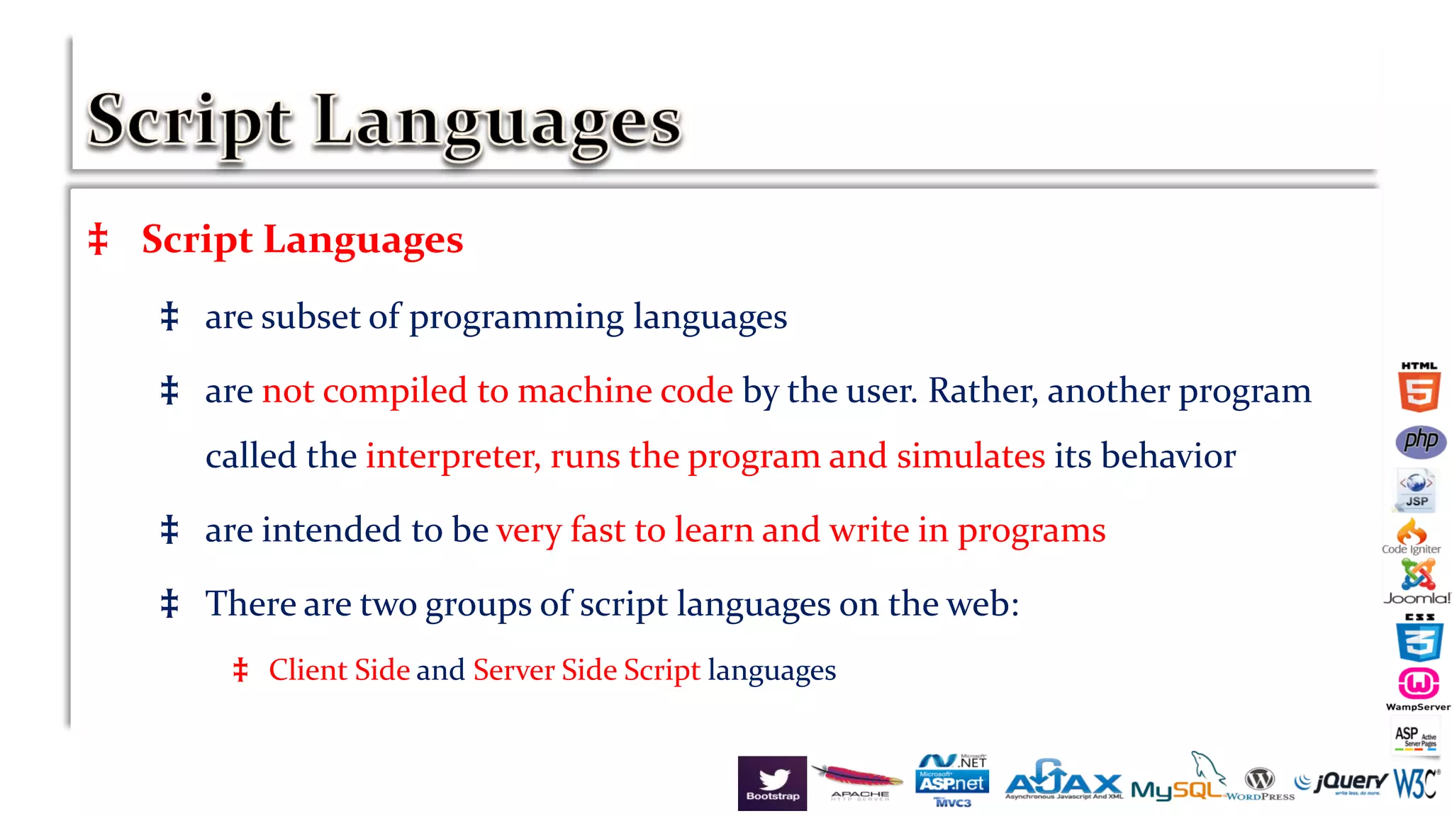 ‡ Script Languages
‡ are subset of programming languages
‡ are not compiled to machine code by the user. Rather, another program
called the interpreter, runs the program and simulates its behavior
‡ are intended to be very fast to learn and write in programs
‡ There are two groups of script languages on the web:
‡ Client Side and Server Side Script languages
 