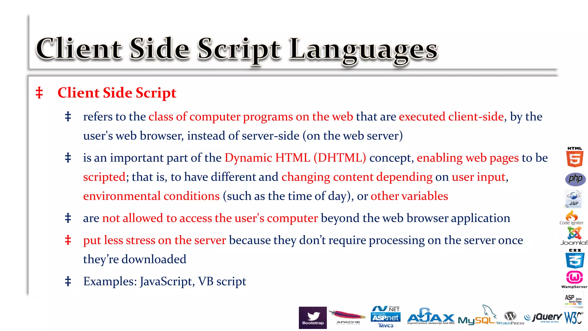 ‡ Client Side Script
‡ refers to the class of computer programs on the web that are executed client-side, by the
user's web browser, instead of server-side (on the web server)
‡ is an important part of the Dynamic HTML (DHTML) concept, enabling web pages to be
scripted; that is, to have different and changing content depending on user input,
environmental conditions (such as the time of day), or other variables
‡ are not allowed to access the user's computer beyond the web browser application
‡ put less stress on the server because they don’t require processing on the server once
they’re downloaded
‡ Examples: JavaScript, VB script
 