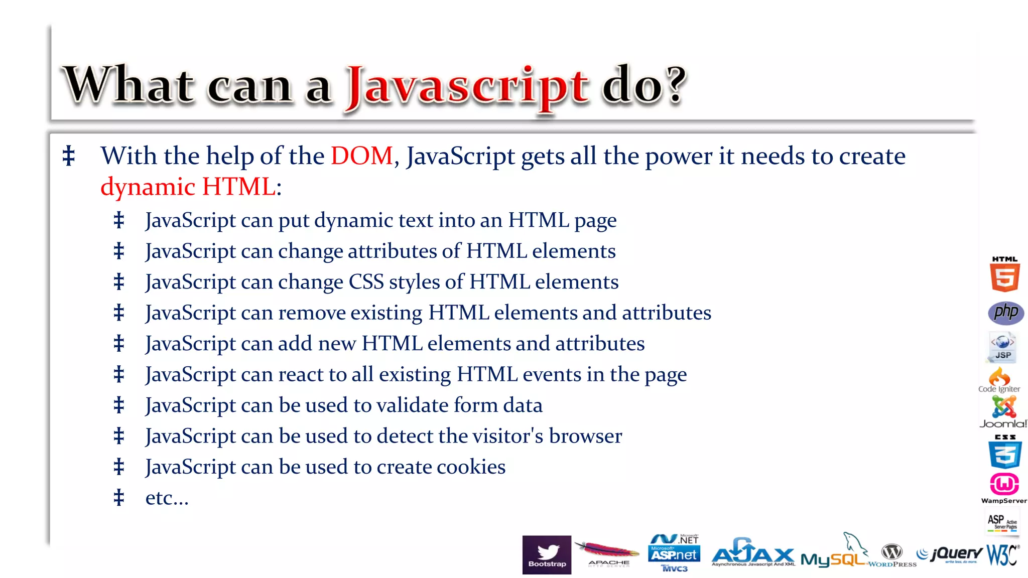 ‡ With the help of the DOM, JavaScript gets all the power it needs to create
dynamic HTML:
‡ JavaScript can put dynamic text into an HTML page
‡ JavaScript can change attributes of HTML elements
‡ JavaScript can change CSS styles of HTML elements
‡ JavaScript can remove existing HTML elements and attributes
‡ JavaScript can add new HTML elements and attributes
‡ JavaScript can react to all existing HTML events in the page
‡ JavaScript can be used to validate form data
‡ JavaScript can be used to detect the visitor's browser
‡ JavaScript can be used to create cookies
‡ etc...
 
