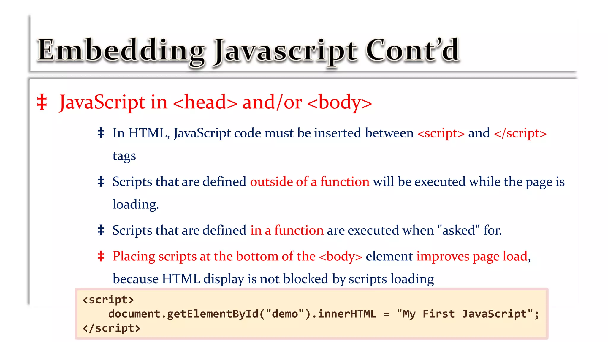 ‡ JavaScript in <head> and/or <body>
‡ In HTML, JavaScript code must be inserted between <script> and </script>
tags
‡ Scripts that are defined outside of a function will be executed while the page is
loading.
‡ Scripts that are defined in a function are executed when "asked" for.
‡ Placing scripts at the bottom of the <body> element improves page load,
because HTML display is not blocked by scripts loading
<script>
document.getElementById("demo").innerHTML = "My First JavaScript";
</script>
 