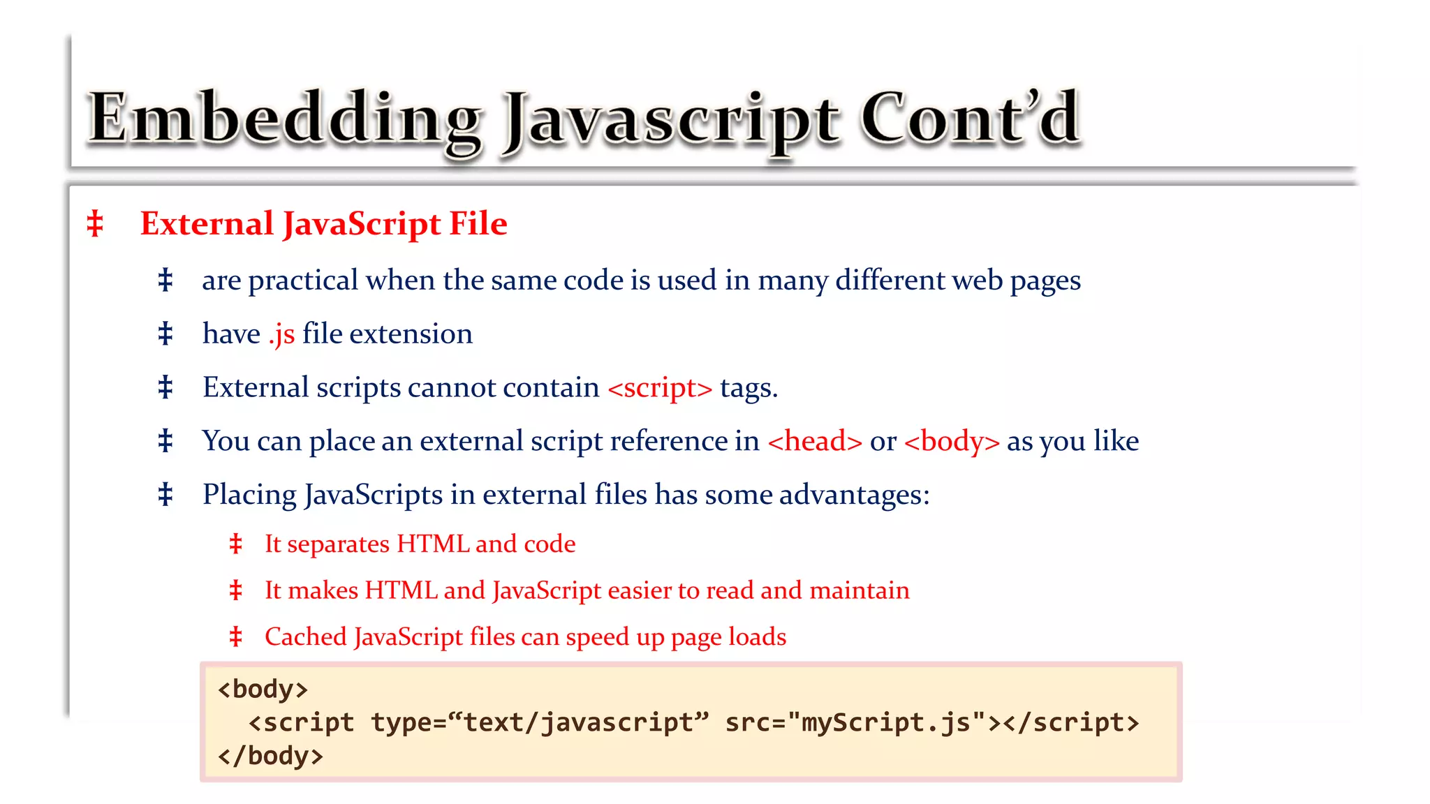 ‡ External JavaScript File
‡ are practical when the same code is used in many different web pages
‡ have .js file extension
‡ External scripts cannot contain <script> tags.
‡ You can place an external script reference in <head> or <body> as you like
‡ Placing JavaScripts in external files has some advantages:
‡ It separates HTML and code
‡ It makes HTML and JavaScript easier to read and maintain
‡ Cached JavaScript files can speed up page loads
‡ d<body>
<script type=“text/javascript” src="myScript.js"></script>
</body>
 
