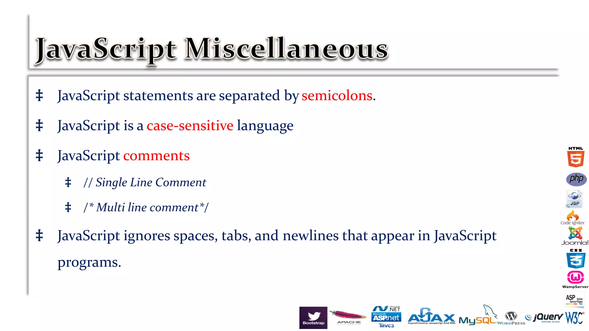 ‡ JavaScript statements are separated by semicolons.
‡ JavaScript is a case-sensitive language
‡ JavaScript comments
‡ // Single Line Comment
‡ /* Multi line comment*/
‡ JavaScript ignores spaces, tabs, and newlines that appear in JavaScript
programs.
 