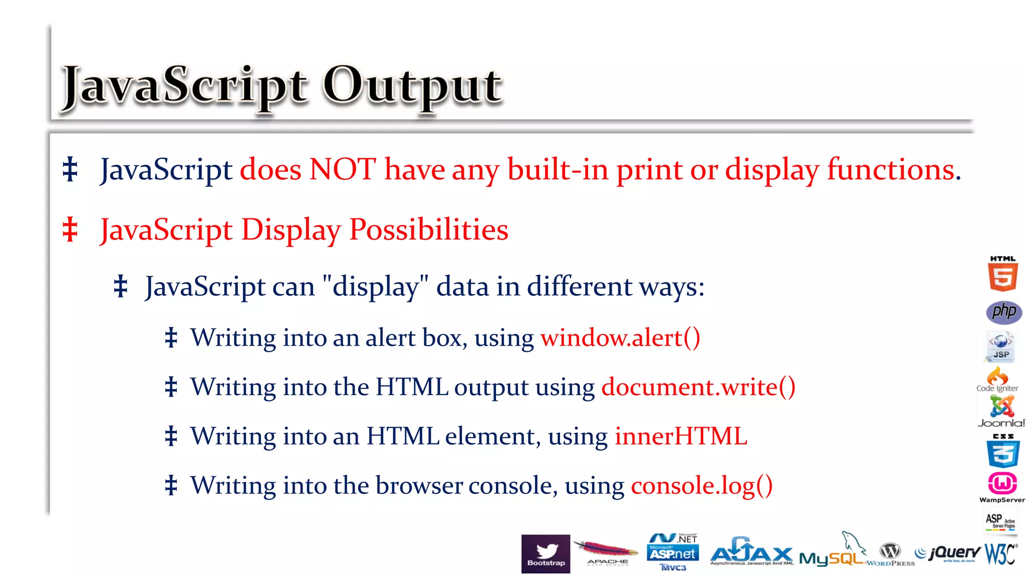 ‡ JavaScript does NOT have any built-in print or display functions.
‡ JavaScript Display Possibilities
‡ JavaScript can "display" data in different ways:
‡ Writing into an alert box, using window.alert()
‡ Writing into the HTML output using document.write()
‡ Writing into an HTML element, using innerHTML
‡ Writing into the browser console, using console.log()
 