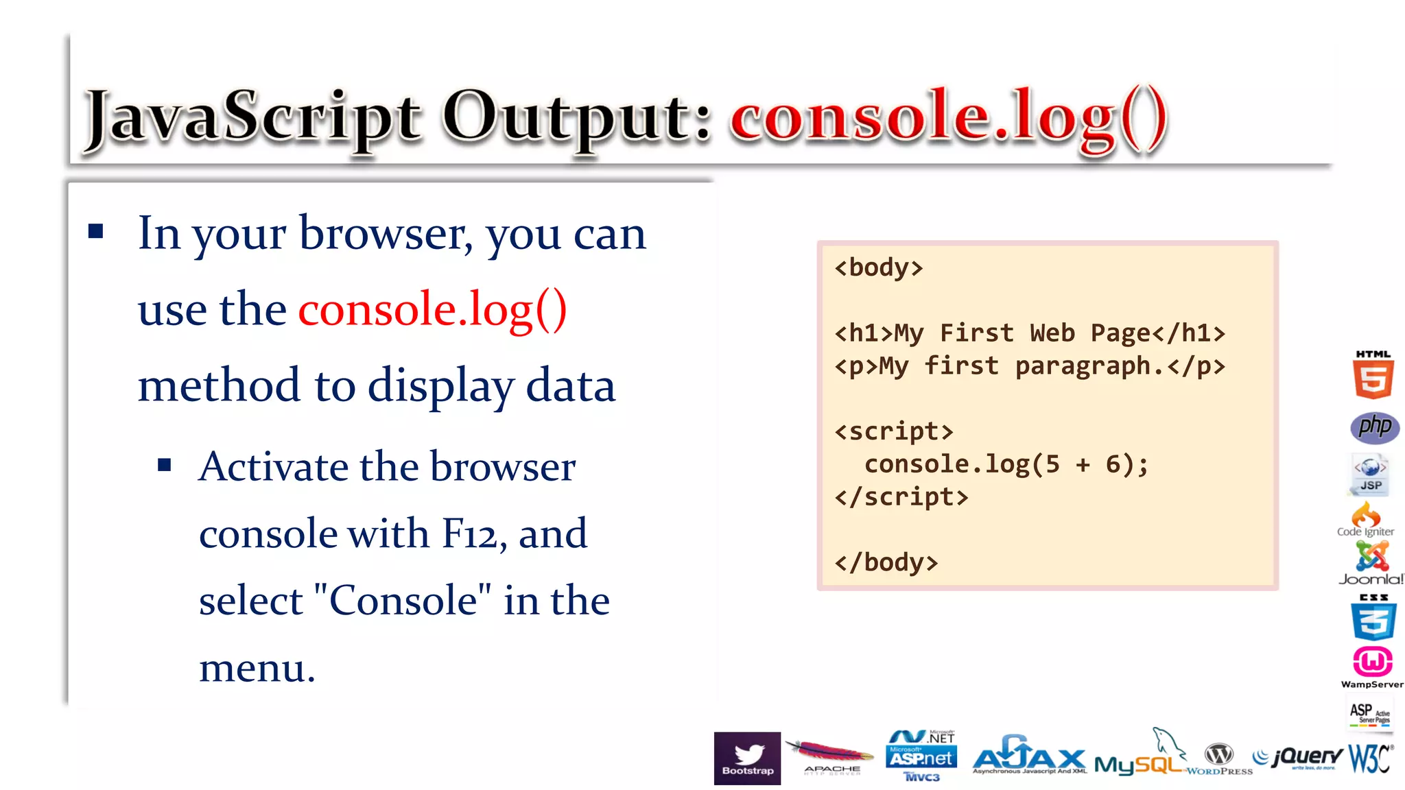  In your browser, you can
use the console.log()
method to display data
 Activate the browser
console with F12, and
select "Console" in the
menu.
<body>
<h1>My First Web Page</h1>
<p>My first paragraph.</p>
<script>
console.log(5 + 6);
</script>
</body>
 