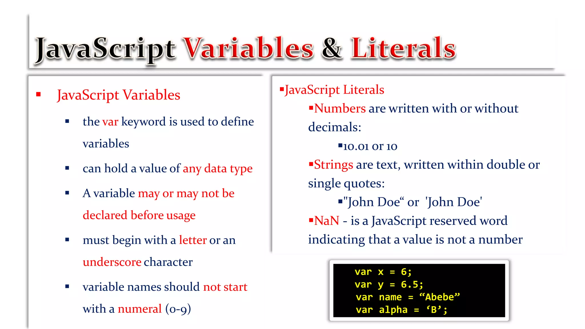  JavaScript Variables
 the var keyword is used to define
variables
 can hold a value of any data type
 A variable may or may not be
declared before usage
 must begin with a letter or an
underscore character
 variable names should not start
with a numeral (0-9)
JavaScript Literals
Numbers are written with or without
decimals:
10.01 or 10
Strings are text, written within double or
single quotes:
"John Doe“ or 'John Doe'
NaN - is a JavaScript reserved word
indicating that a value is not a number
var x = 6;
var y = 6.5;
var name = “Abebe”
var alpha = ‘B’;
 