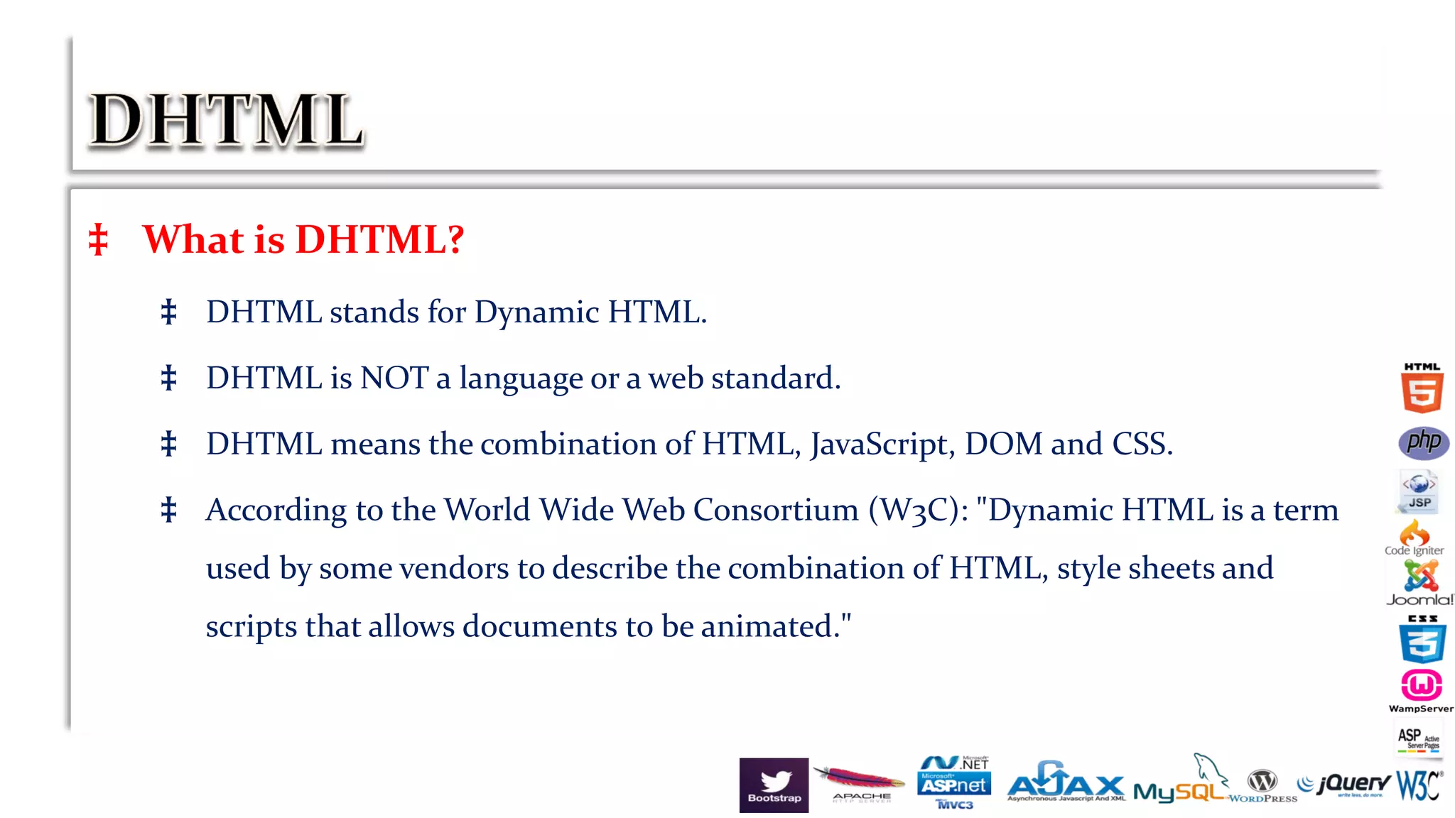 ‡ What is DHTML?
‡ DHTML stands for Dynamic HTML.
‡ DHTML is NOT a language or a web standard.
‡ DHTML means the combination of HTML, JavaScript, DOM and CSS.
‡ According to the World Wide Web Consortium (W3C): "Dynamic HTML is a term
used by some vendors to describe the combination of HTML, style sheets and
scripts that allows documents to be animated."
 
