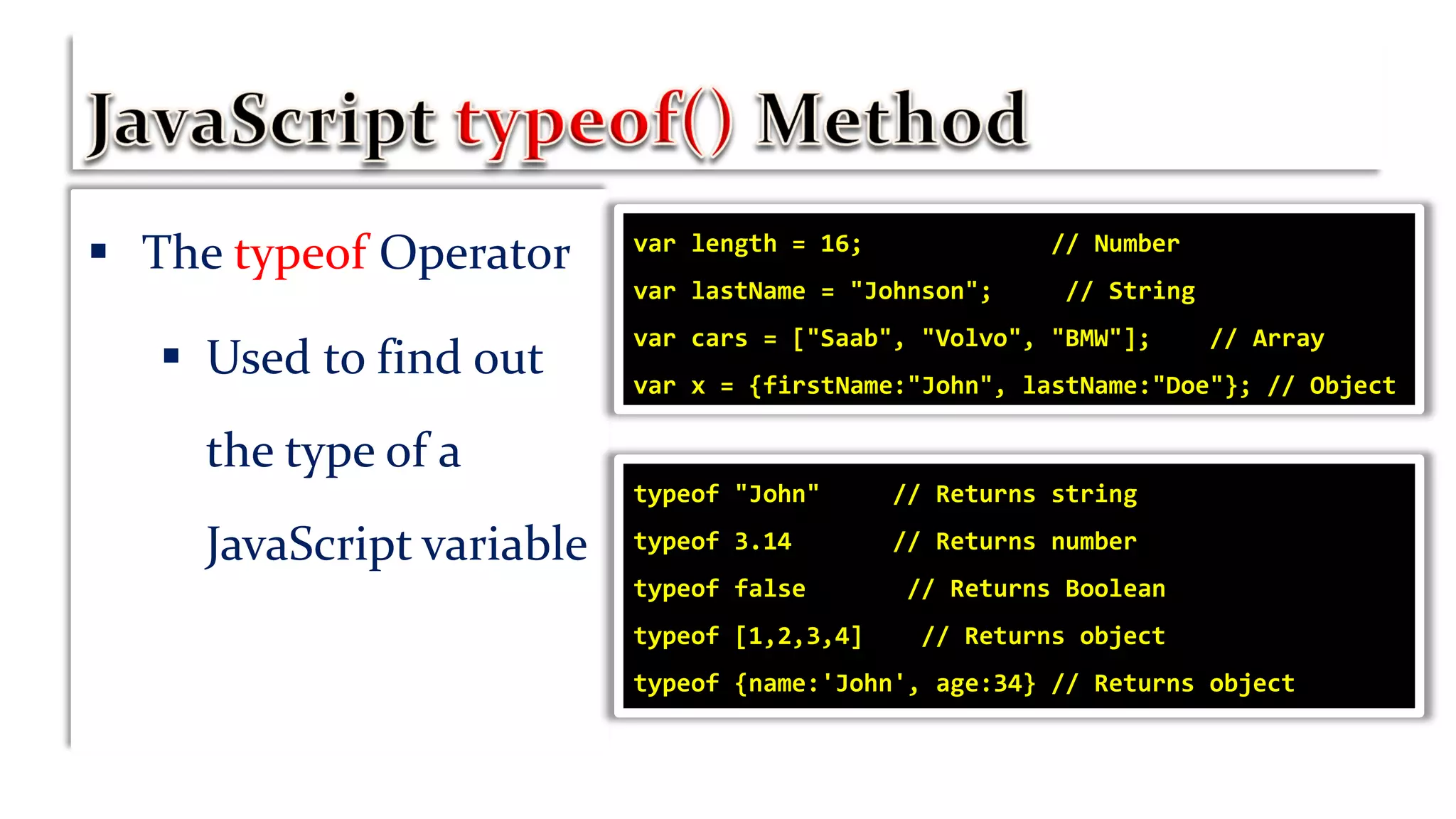  The typeof Operator
 Used to find out
the type of a
JavaScript variable
var length = 16; // Number
var lastName = "Johnson"; // String
var cars = ["Saab", "Volvo", "BMW"]; // Array
var x = {firstName:"John", lastName:"Doe"}; // Object
typeof "John" // Returns string
typeof 3.14 // Returns number
typeof false // Returns Boolean
typeof [1,2,3,4] // Returns object
typeof {name:'John', age:34} // Returns object
 