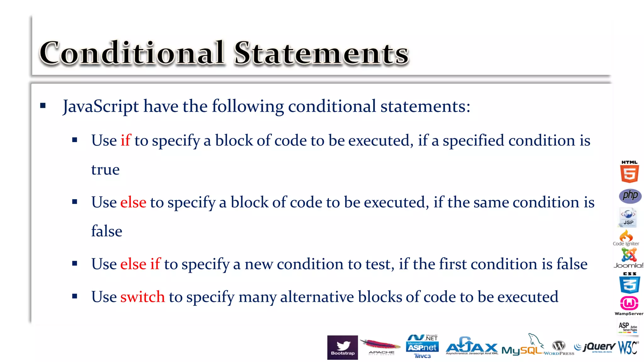 JavaScript have the following conditional statements:
 Use if to specify a block of code to be executed, if a specified condition is
true
 Use else to specify a block of code to be executed, if the same condition is
false
 Use else if to specify a new condition to test, if the first condition is false
 Use switch to specify many alternative blocks of code to be executed
 