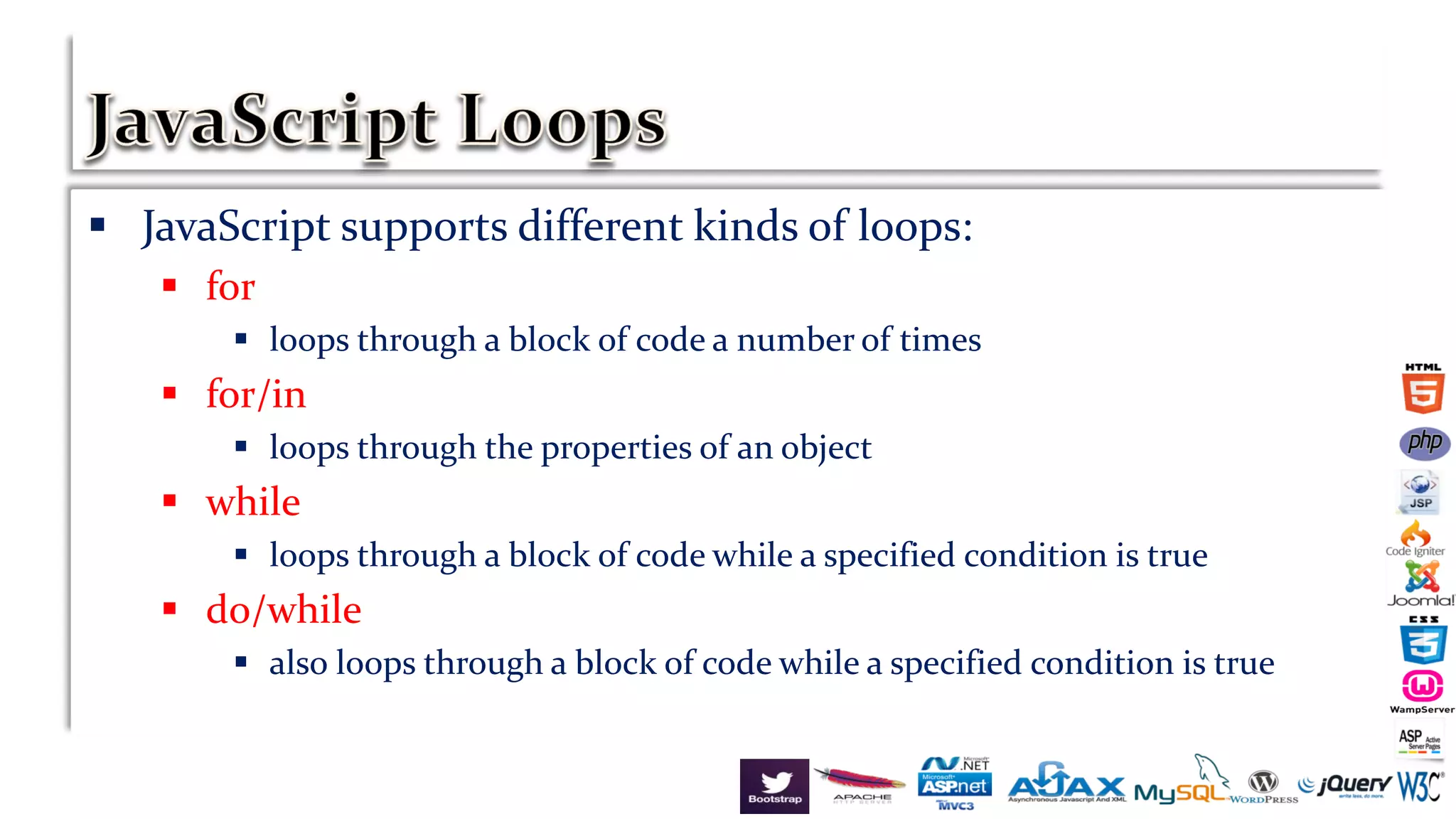  JavaScript supports different kinds of loops:
 for
 loops through a block of code a number of times
 for/in
 loops through the properties of an object
 while
 loops through a block of code while a specified condition is true
 do/while
 also loops through a block of code while a specified condition is true
 