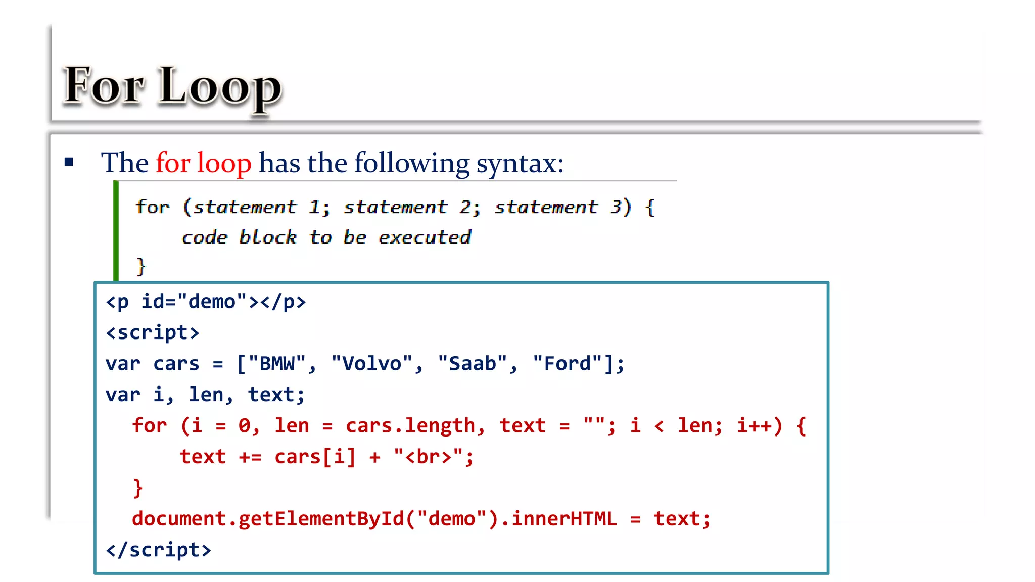  The for loop has the following syntax:
<p id="demo"></p>
<script>
var cars = ["BMW", "Volvo", "Saab", "Ford"];
var i, len, text;
for (i = 0, len = cars.length, text = ""; i < len; i++) {
text += cars[i] + "<br>";
}
document.getElementById("demo").innerHTML = text;
</script>
 