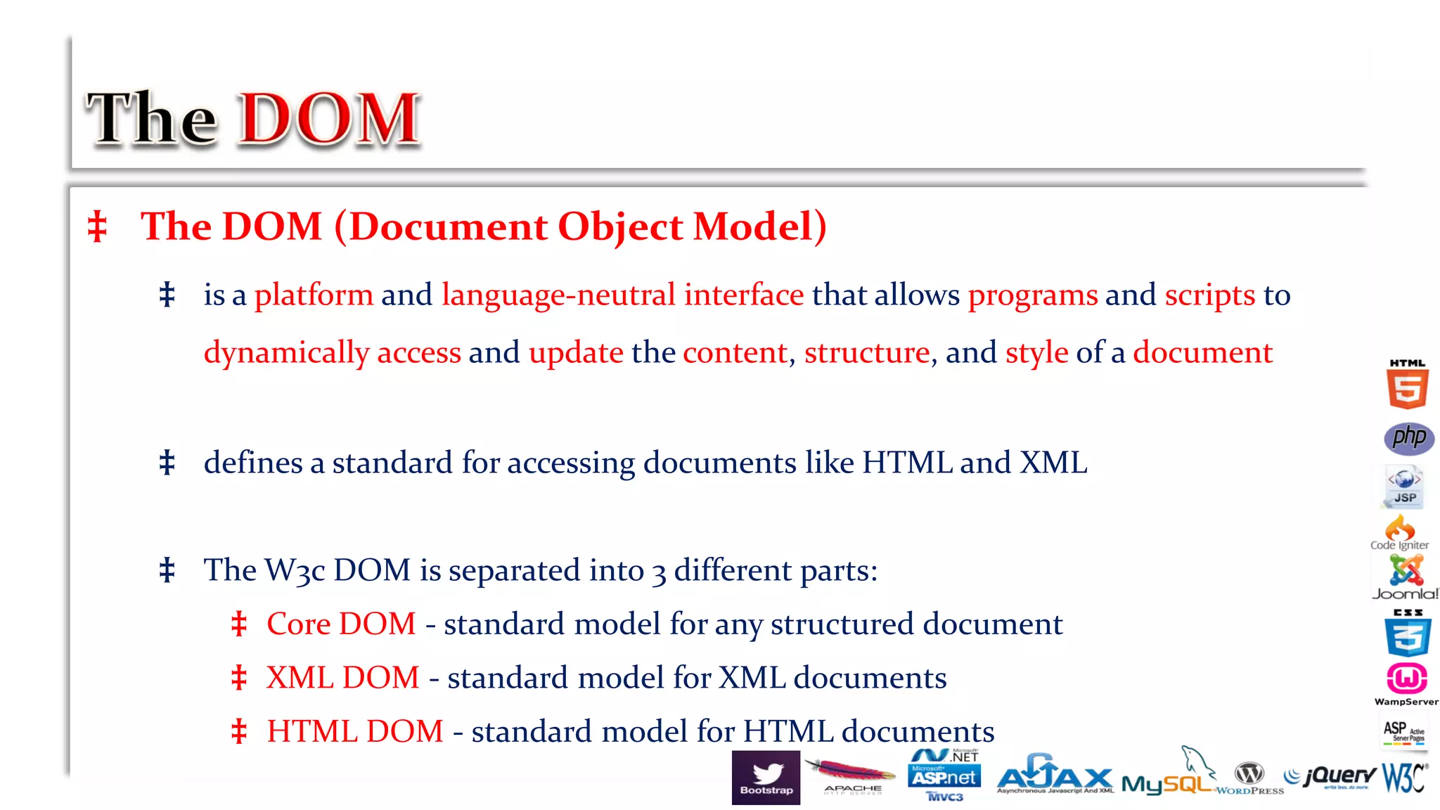 ‡ The DOM (Document Object Model)
‡ is a platform and language-neutral interface that allows programs and scripts to
dynamically access and update the content, structure, and style of a document
‡ defines a standard for accessing documents like HTML and XML
‡ The W3c DOM is separated into 3 different parts:
‡ Core DOM - standard model for any structured document
‡ XML DOM - standard model for XML documents
‡ HTML DOM - standard model for HTML documents
 