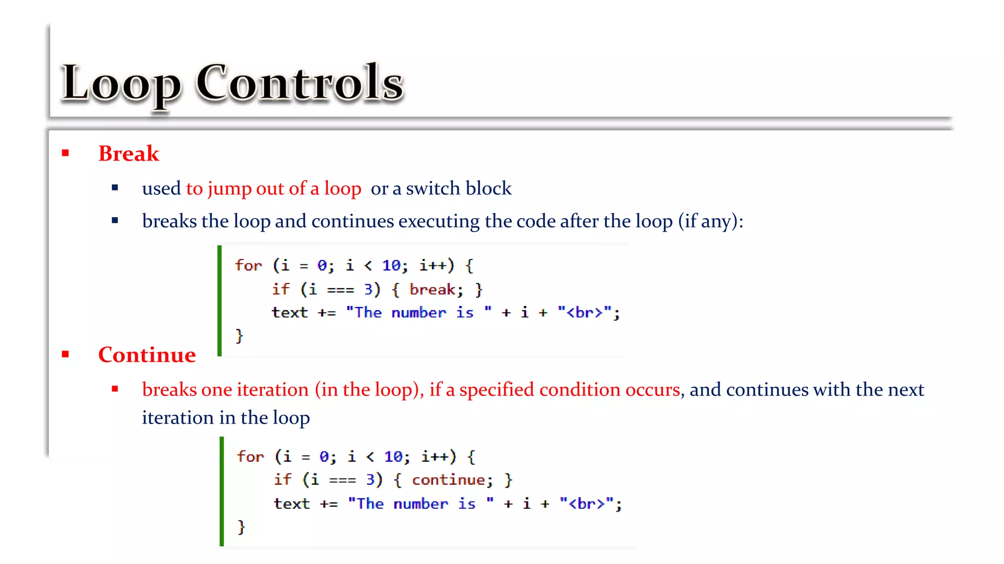  Break
 used to jump out of a loop or a switch block
 breaks the loop and continues executing the code after the loop (if any):
 Continue
 breaks one iteration (in the loop), if a specified condition occurs, and continues with the next
iteration in the loop
 