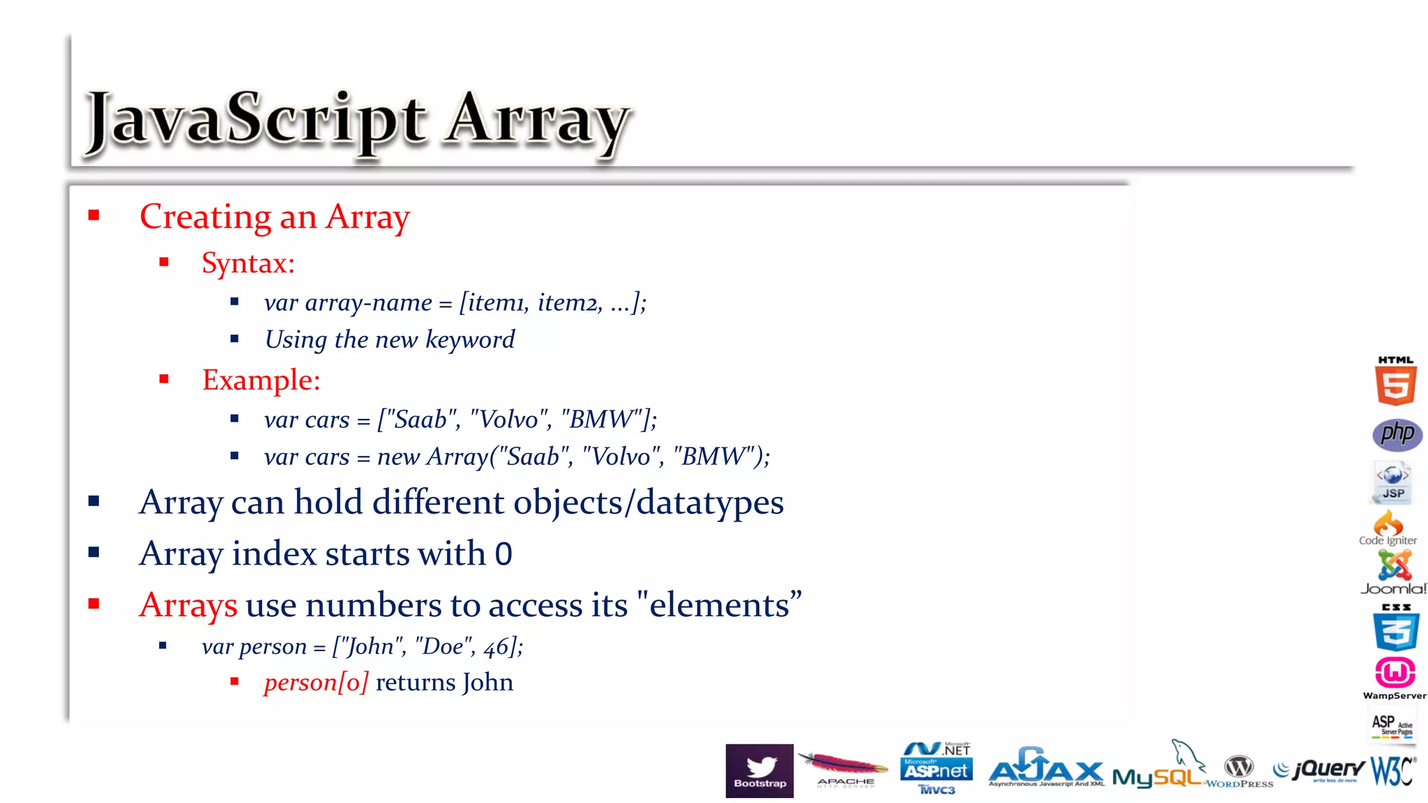  Creating an Array
 Syntax:
 var array-name = [item1, item2, ...];
 Using the new keyword
 Example:
 var cars = ["Saab", "Volvo", "BMW"];
 var cars = new Array("Saab", "Volvo", "BMW");
 Array can hold different objects/datatypes
 Array index starts with 0
 Arrays use numbers to access its "elements”
 var person = ["John", "Doe", 46];
 person[0] returns John
 