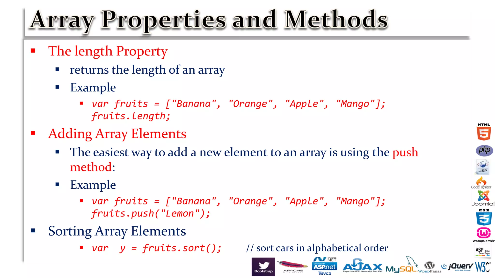  The length Property
 returns the length of an array
 Example
 var fruits = ["Banana", "Orange", "Apple", "Mango"];
fruits.length;
 Adding Array Elements
 The easiest way to add a new element to an array is using the push
method:
 Example
 var fruits = ["Banana", "Orange", "Apple", "Mango"];
fruits.push("Lemon");
 Sorting Array Elements
 var y = fruits.sort(); // sort cars in alphabetical order
 