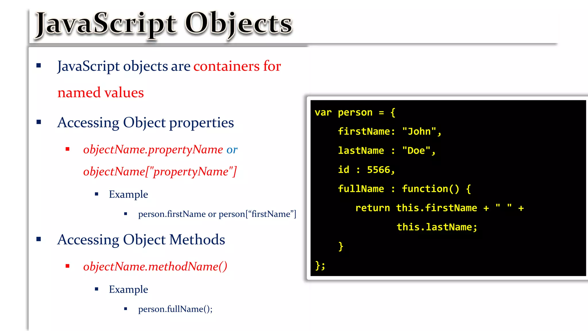  JavaScript objects are containers for
named values
 Accessing Object properties
 objectName.propertyName or
objectName["propertyName"]
 Example
 person.firstName or person[“firstName”]
 Accessing Object Methods
 objectName.methodName()
 Example
 person.fullName();
var person = {
firstName: "John",
lastName : "Doe",
id : 5566,
fullName : function() {
return this.firstName + " " +
this.lastName;
}
};
 