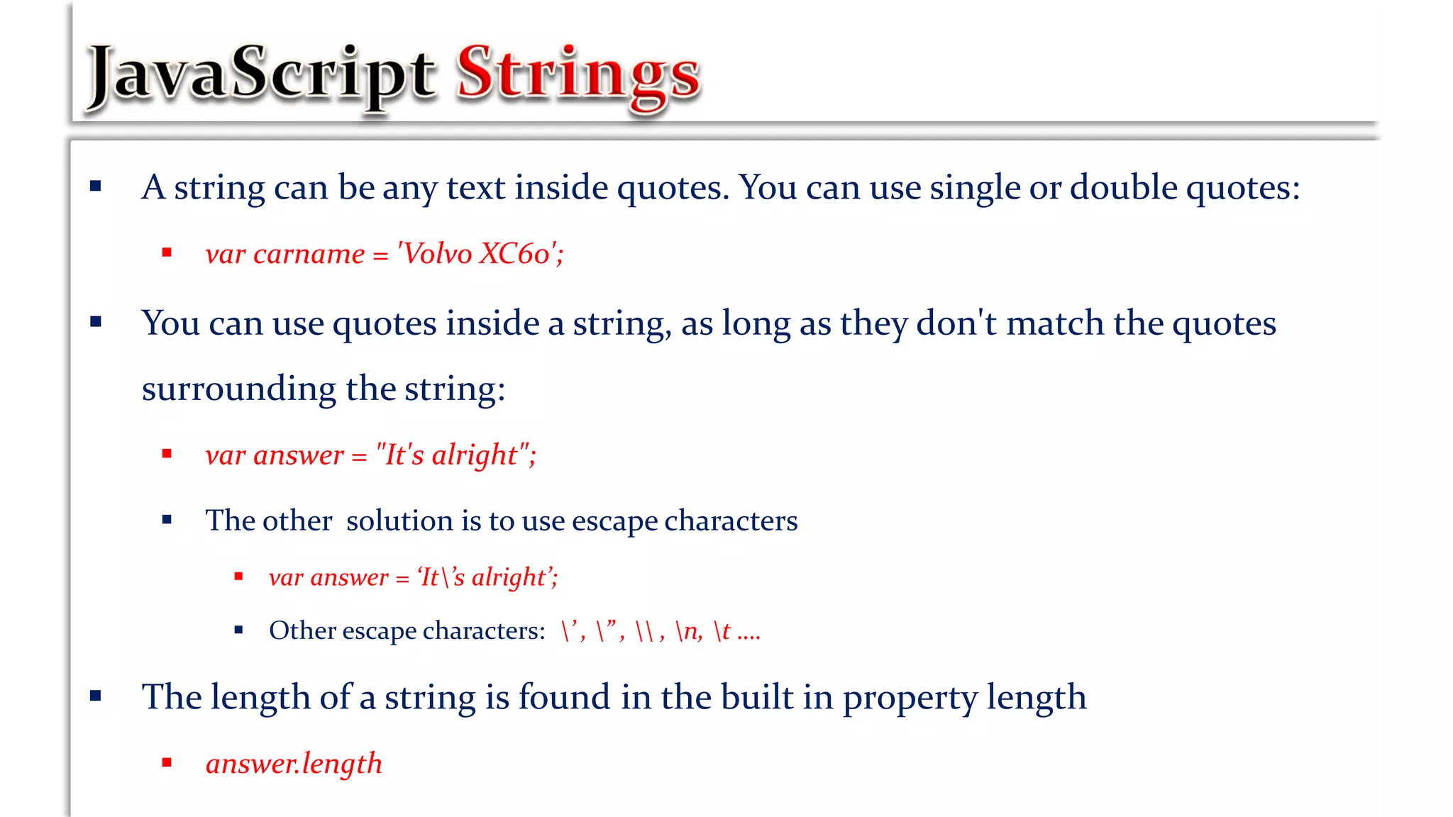  A string can be any text inside quotes. You can use single or double quotes:
 var carname = 'Volvo XC60';
 You can use quotes inside a string, as long as they don't match the quotes
surrounding the string:
 var answer = "It's alright";
 The other solution is to use escape characters
 var answer = ‘It’s alright’;
 Other escape characters: ’ , ” ,  , n, t ….
 The length of a string is found in the built in property length
 answer.length
 
