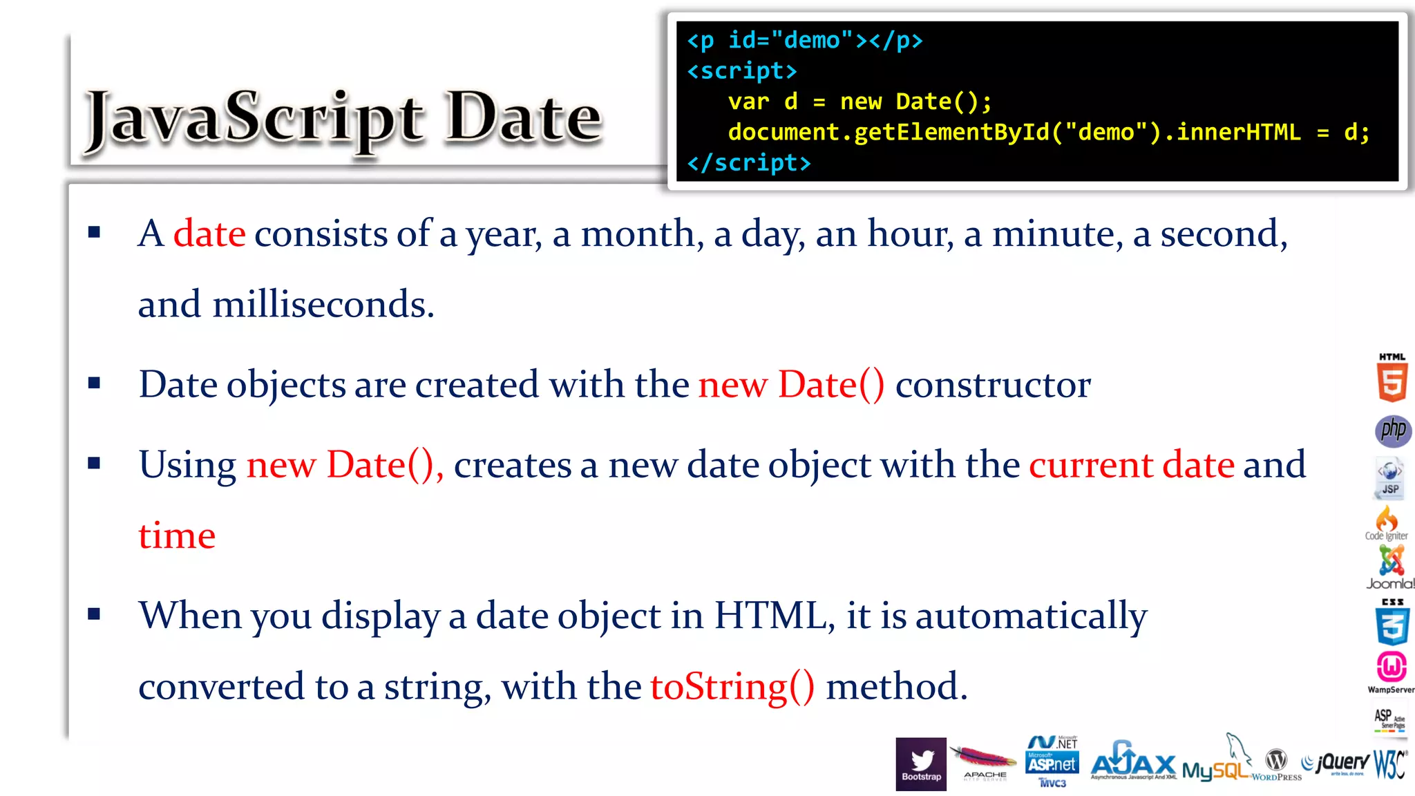  A date consists of a year, a month, a day, an hour, a minute, a second,
and milliseconds.
 Date objects are created with the new Date() constructor
 Using new Date(), creates a new date object with the current date and
time
 When you display a date object in HTML, it is automatically
converted to a string, with the toString() method.
<p id="demo"></p>
<script>
var d = new Date();
document.getElementById("demo").innerHTML = d;
</script>
 
