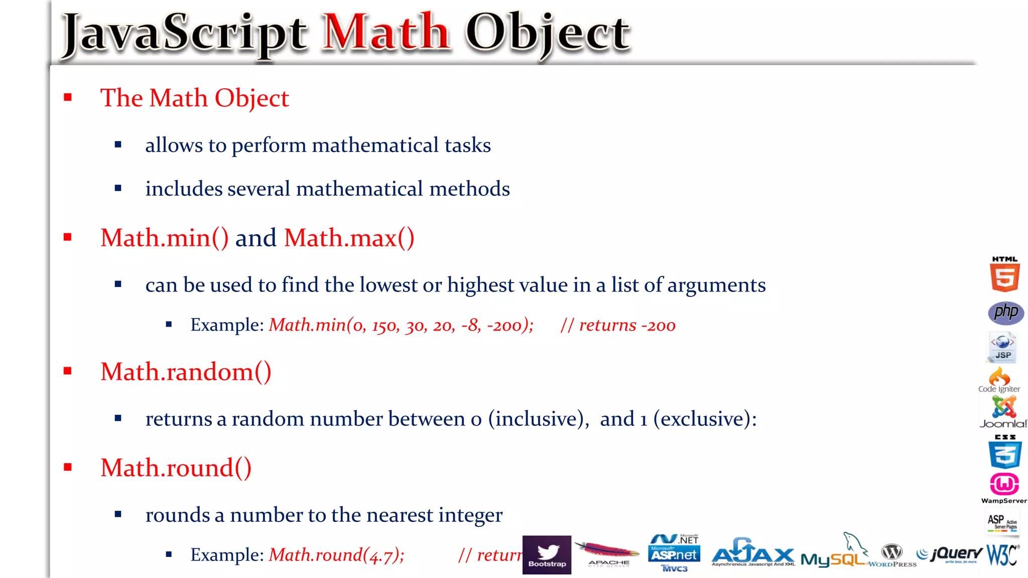  The Math Object
 allows to perform mathematical tasks
 includes several mathematical methods
 Math.min() and Math.max()
 can be used to find the lowest or highest value in a list of arguments
 Example: Math.min(0, 150, 30, 20, -8, -200); // returns -200
 Math.random()
 returns a random number between 0 (inclusive), and 1 (exclusive):
 Math.round()
 rounds a number to the nearest integer
 Example: Math.round(4.7); // returns 5
 