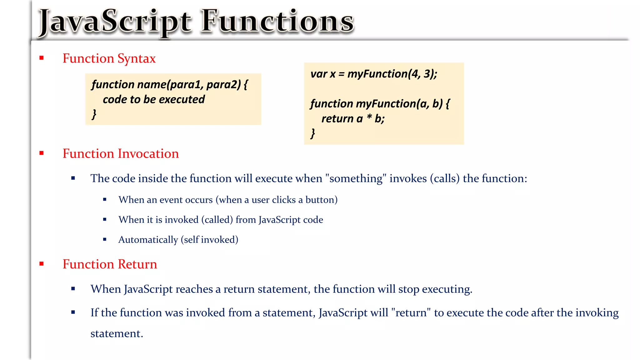  Function Syntax
 Function parameters are the names listed in the function definition
 Function arguments are the real values received by the function when it is invoked.the function, the
arguments behave as local variables.
 Function Invocation
 The code inside the function will execute when "something" invokes (calls) the function:
 When an event occurs (when a user clicks a button)
 When it is invoked (called) from JavaScript code
 Automatically (self invoked)
 Function Return
 When JavaScript reaches a return statement, the function will stop executing.
 If the function was invoked from a statement, JavaScript will "return" to execute the code after the invoking
statement.
function name(para1, para2) {
code to be executed
}
var x = myFunction(4, 3);
function myFunction(a, b) {
return a * b;
}
 