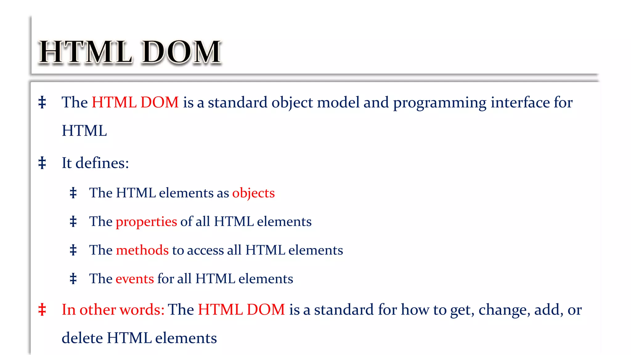 ‡ The HTML DOM is a standard object model and programming interface for
HTML
‡ It defines:
‡ The HTML elements as objects
‡ The properties of all HTML elements
‡ The methods to access all HTML elements
‡ The events for all HTML elements
‡ In other words: The HTML DOM is a standard for how to get, change, add, or
delete HTML elements
 