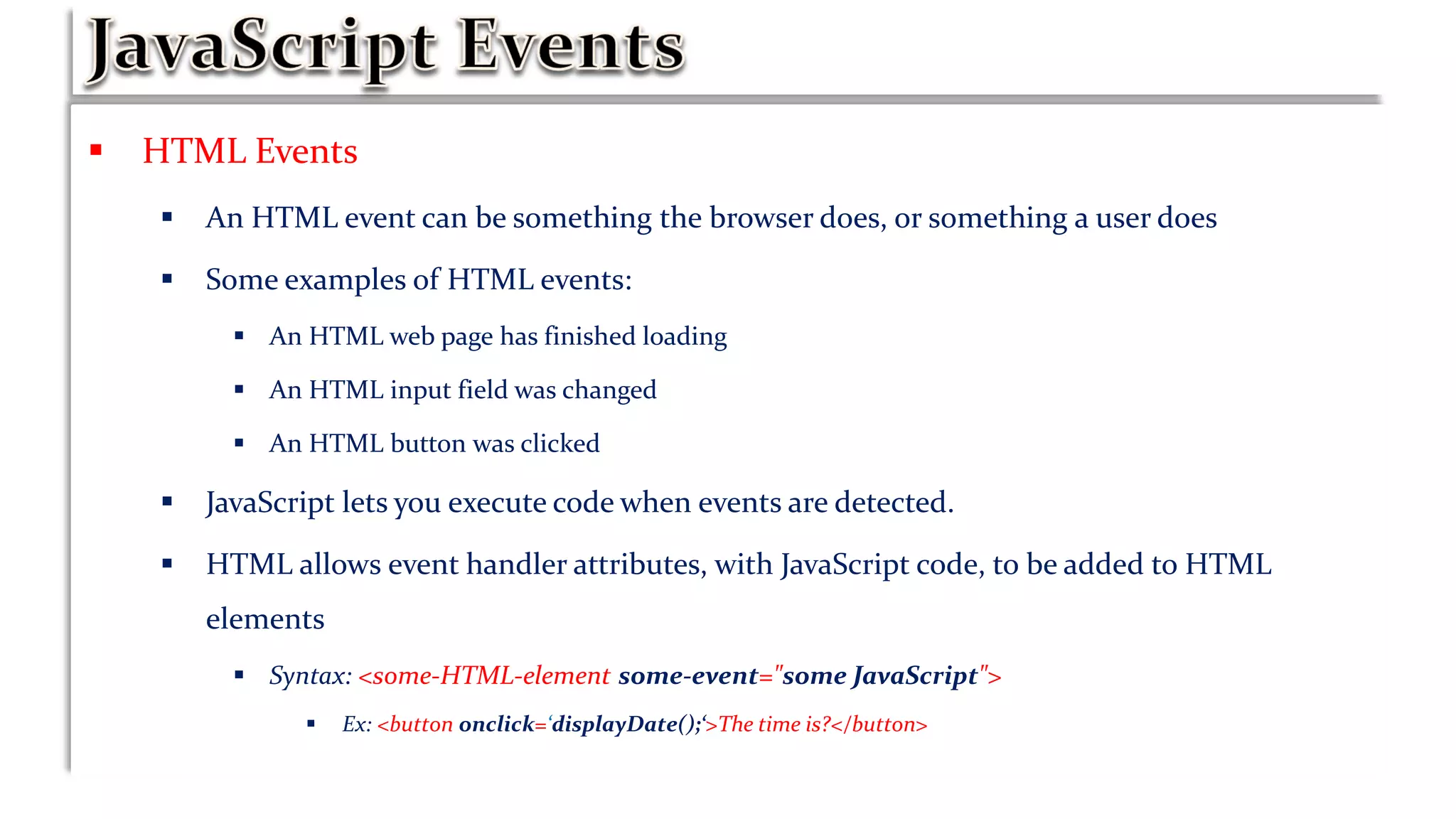  HTML Events
 An HTML event can be something the browser does, or something a user does
 Some examples of HTML events:
 An HTML web page has finished loading
 An HTML input field was changed
 An HTML button was clicked
 JavaScript lets you execute code when events are detected.
 HTML allows event handler attributes, with JavaScript code, to be added to HTML
elements
 Syntax: <some-HTML-element some-event="some JavaScript">
 Ex: <button onclick=‘displayDate();‘>The time is?</button>
 