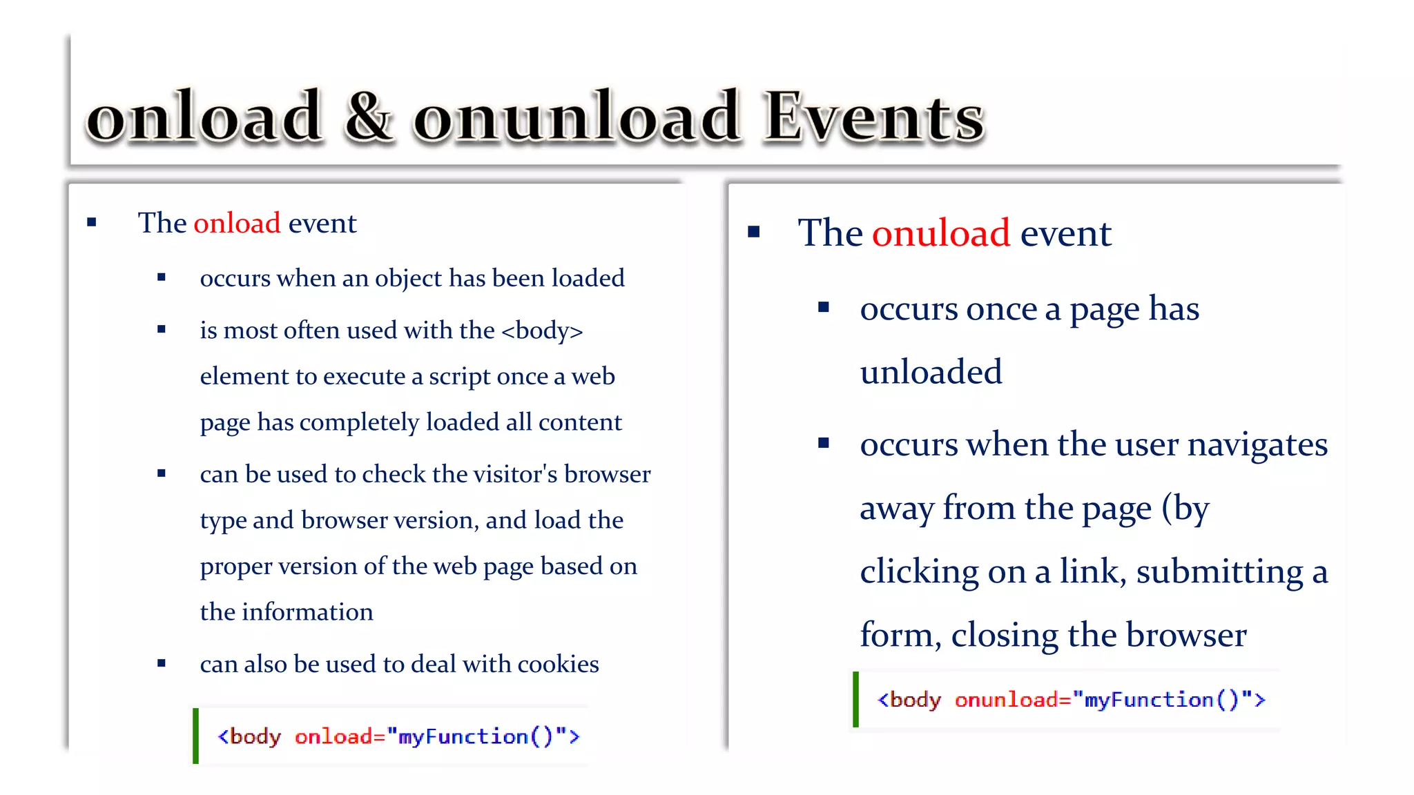 The onload event
 occurs when an object has been loaded
 is most often used with the <body>
element to execute a script once a web
page has completely loaded all content
 can be used to check the visitor's browser
type and browser version, and load the
proper version of the web page based on
the information
 can also be used to deal with cookies
 The onuload event
 occurs once a page has
unloaded
 occurs when the user navigates
away from the page (by
clicking on a link, submitting a
form, closing the browser
window, etc.).
 