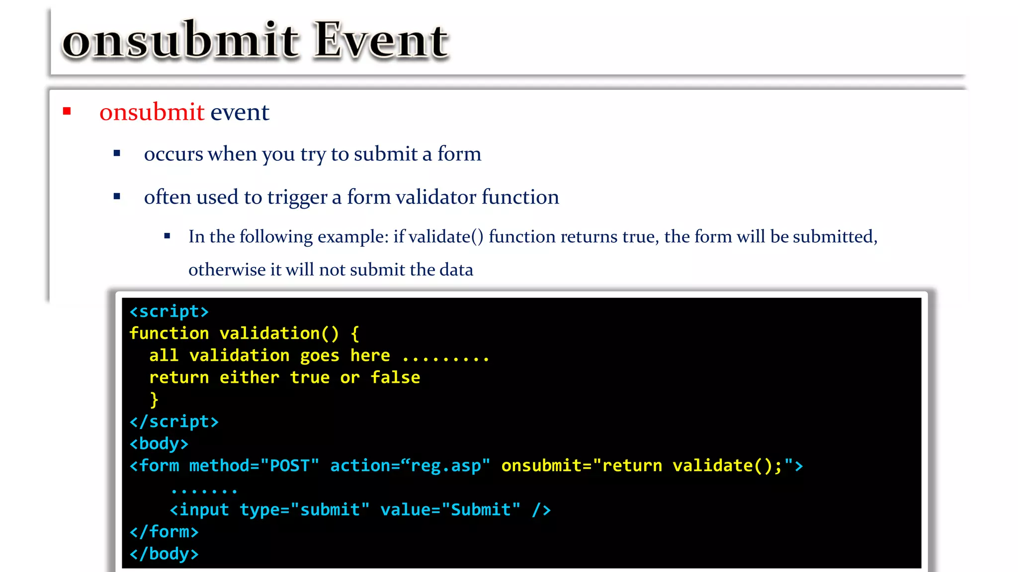  onsubmit event
 occurs when you try to submit a form
 often used to trigger a form validator function
 In the following example: if validate() function returns true, the form will be submitted,
otherwise it will not submit the data
<script>
function validation() {
all validation goes here .........
return either true or false
}
</script>
<body>
<form method="POST" action=“reg.asp" onsubmit="return validate();">
.......
<input type="submit" value="Submit" />
</form>
</body>
 