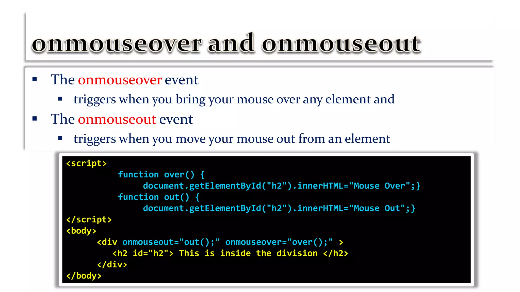  The onmouseover event
 triggers when you bring your mouse over any element and
 The onmouseout event
 triggers when you move your mouse out from an element
<script>
function over() {
document.getElementById("h2").innerHTML="Mouse Over";}
function out() {
document.getElementById("h2").innerHTML="Mouse Out";}
</script>
<body>
<div onmouseout="out();" onmouseover="over();" >
<h2 id="h2"> This is inside the division </h2>
</div>
</body>
 
