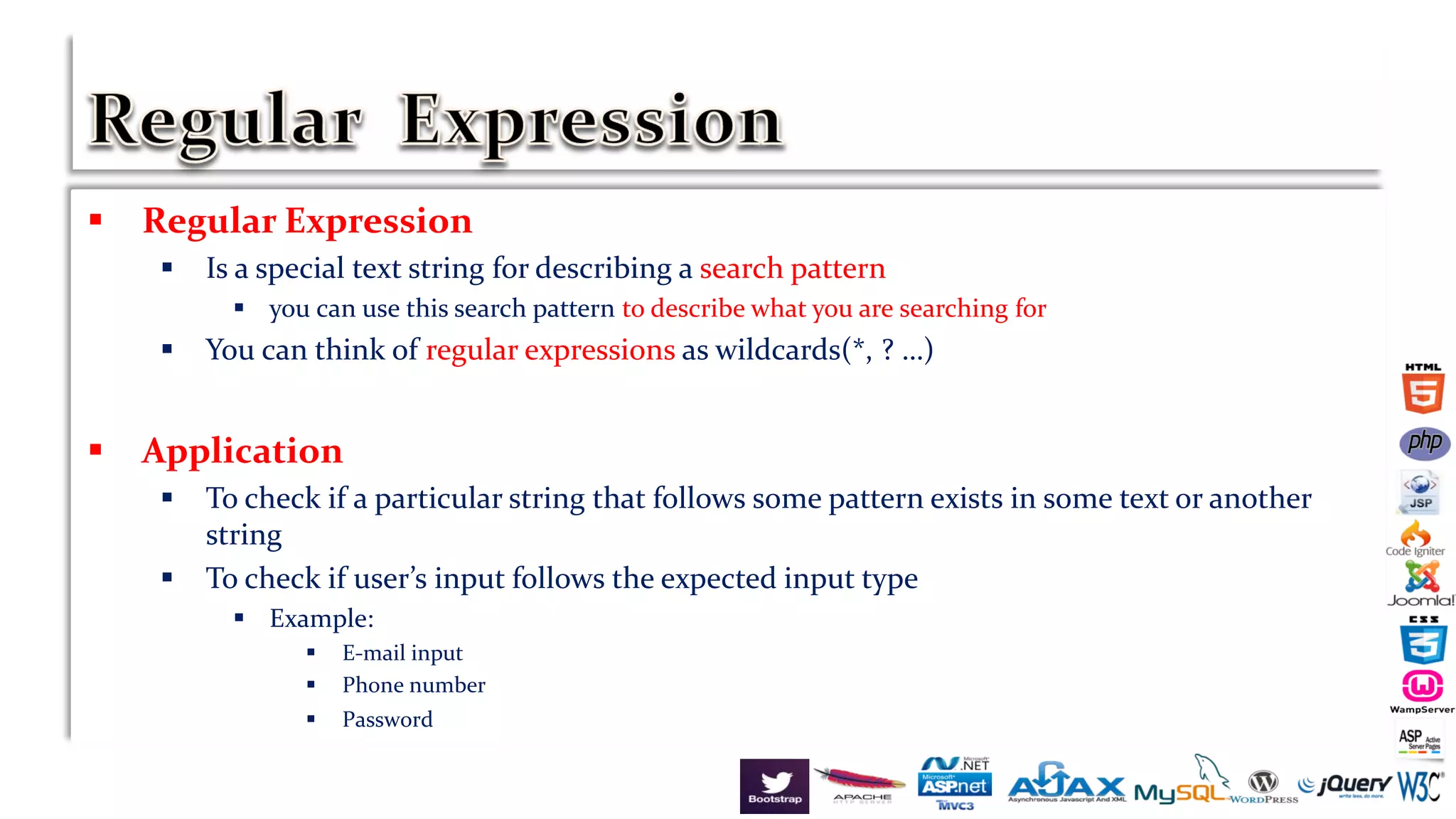  Regular Expression
 Is a special text string for describing a search pattern
 you can use this search pattern to describe what you are searching for
 You can think of regular expressions as wildcards(*, ? …)
 Application
 To check if a particular string that follows some pattern exists in some text or another
string
 To check if user’s input follows the expected input type
 Example:
 E-mail input
 Phone number
 Password
 