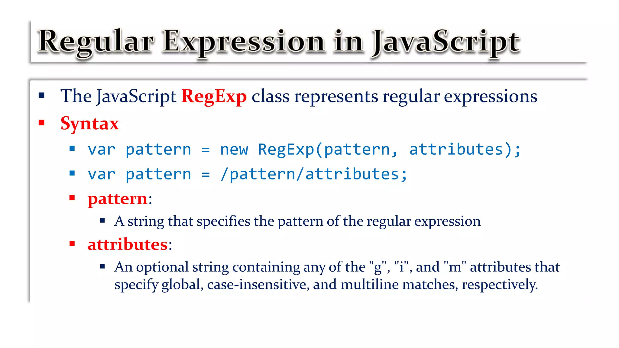 The JavaScript RegExp class represents regular expressions
 Syntax
 var pattern = new RegExp(pattern, attributes);
 var pattern = /pattern/attributes;
 pattern:
 A string that specifies the pattern of the regular expression
 attributes:
 An optional string containing any of the "g", "i", and "m" attributes that
specify global, case-insensitive, and multiline matches, respectively.
 