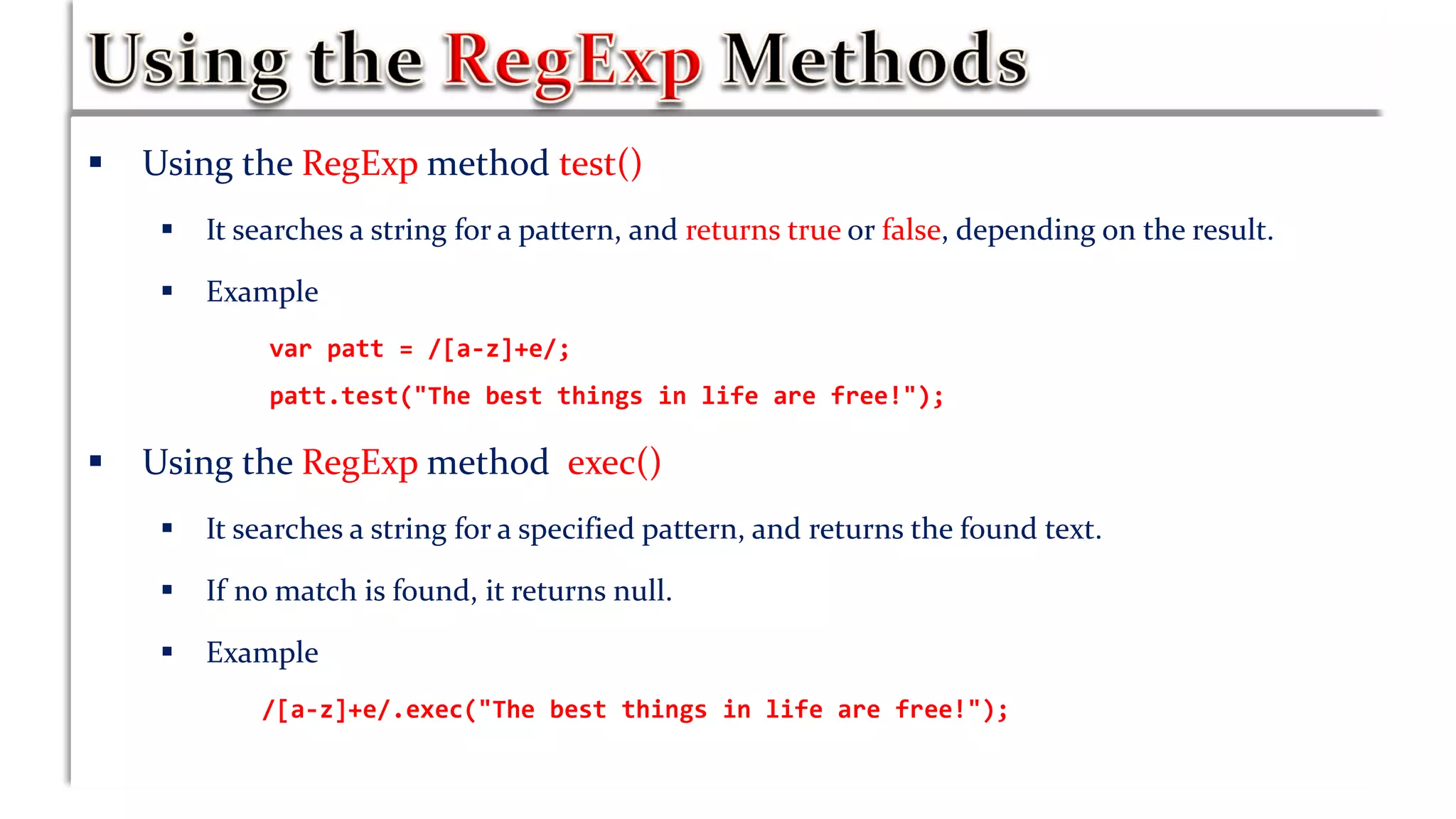  Using the RegExp method test()
 It searches a string for a pattern, and returns true or false, depending on the result.
 Example
var patt = /[a-z]+e/;
patt.test("The best things in life are free!");
 Using the RegExp method exec()
 It searches a string for a specified pattern, and returns the found text.
 If no match is found, it returns null.
 Example
/[a-z]+e/.exec("The best things in life are free!");
 