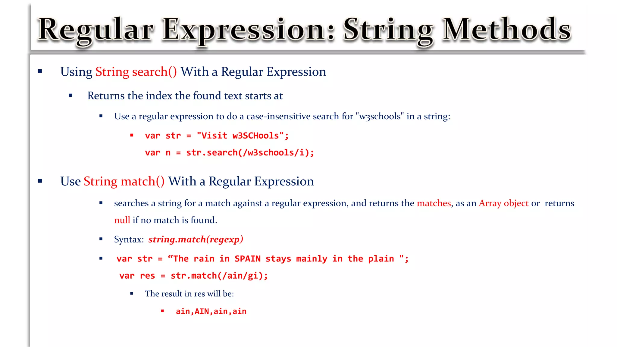  Using String search() With a Regular Expression
 Returns the index the found text starts at
 Use a regular expression to do a case-insensitive search for "w3schools" in a string:
 var str = "Visit w3SCHools";
var n = str.search(/w3schools/i);
 Use String match() With a Regular Expression
 searches a string for a match against a regular expression, and returns the matches, as an Array object or returns
null if no match is found.
 Syntax: string.match(regexp)
 var str = “The rain in SPAIN stays mainly in the plain ";
var res = str.match(/ain/gi);
 The result in res will be:
 ain,AIN,ain,ain
 