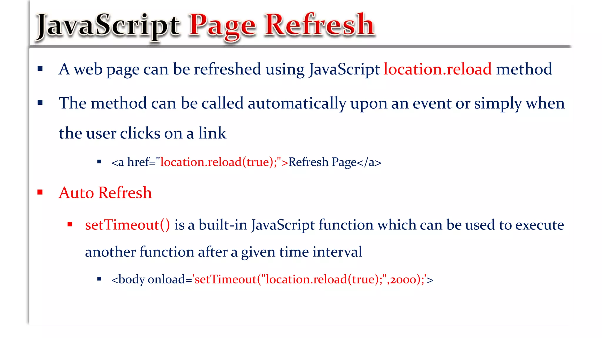  A web page can be refreshed using JavaScript location.reload method
 The method can be called automatically upon an event or simply when
the user clicks on a link
 <a href="location.reload(true);">Refresh Page</a>
 Auto Refresh
 setTimeout() is a built-in JavaScript function which can be used to execute
another function after a given time interval
 <body onload='setTimeout("location.reload(true);",2000);’>
 