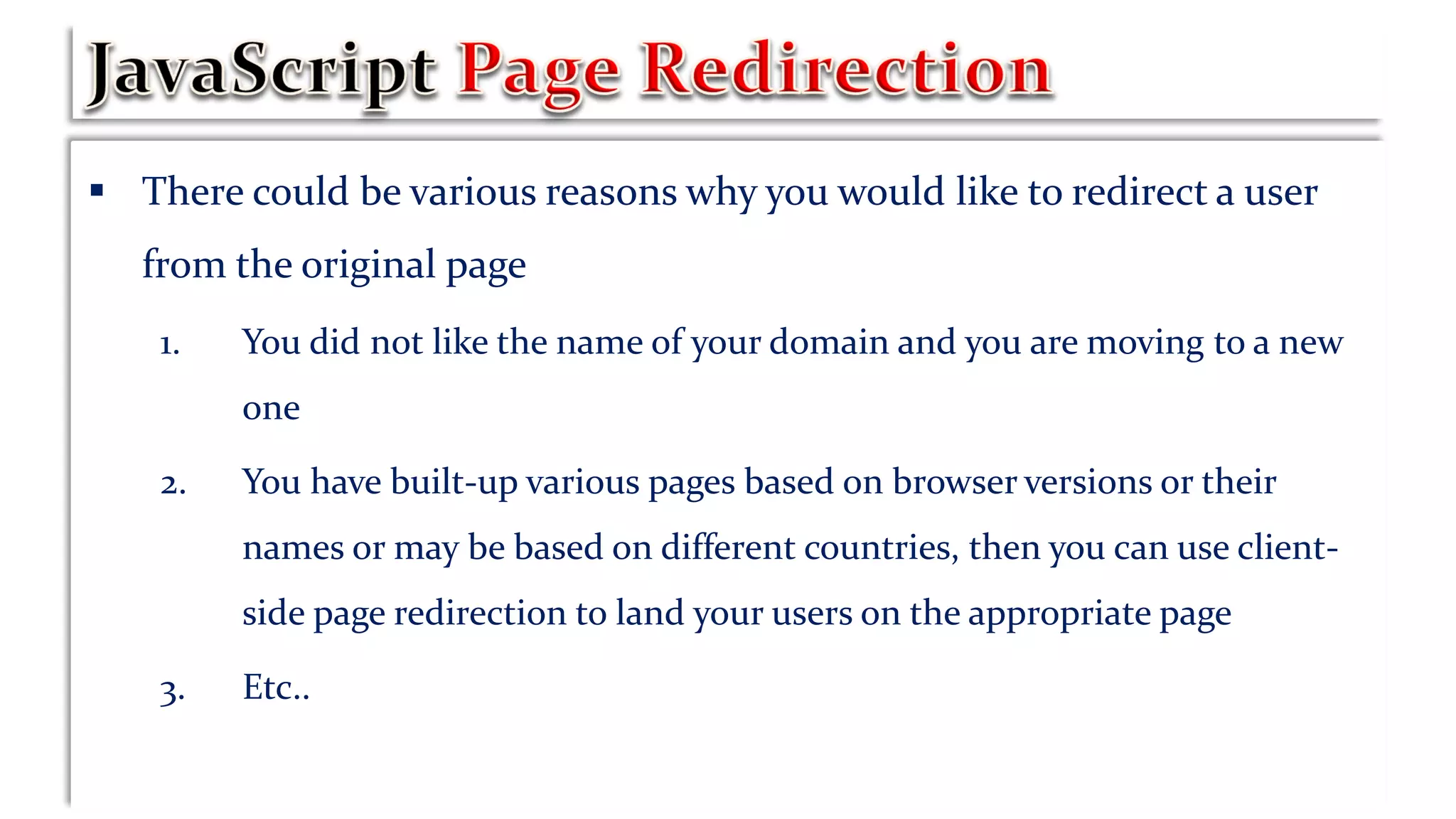  There could be various reasons why you would like to redirect a user
from the original page
1. You did not like the name of your domain and you are moving to a new
one
2. You have built-up various pages based on browser versions or their
names or may be based on different countries, then you can use client-
side page redirection to land your users on the appropriate page
3. Etc..
 