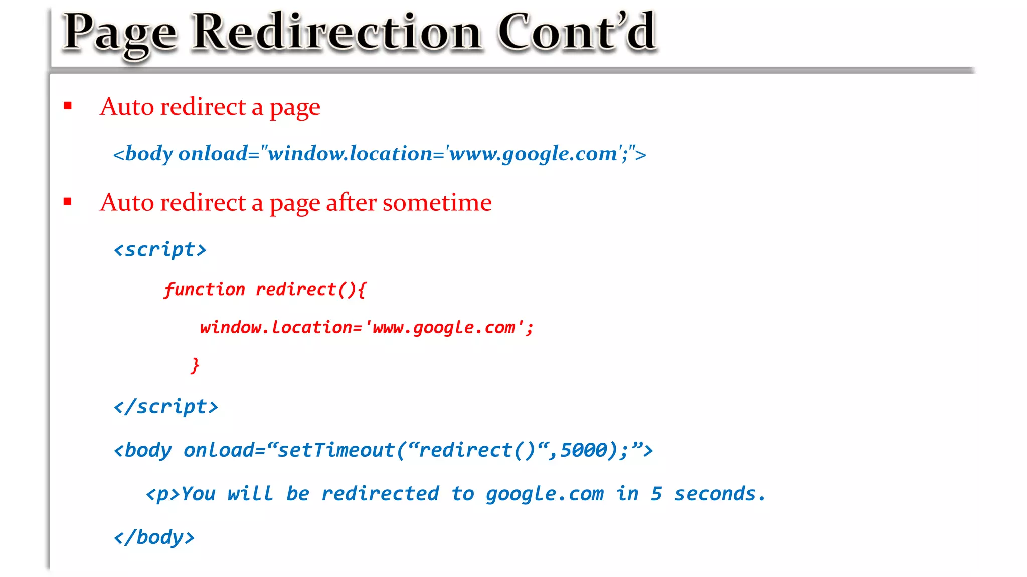  Auto redirect a page
<body onload="window.location='www.google.com';">
 Auto redirect a page after sometime
<script>
function redirect(){
window.location='www.google.com';
}
</script>
<body onload=“setTimeout(“redirect()“,5000);”>
<p>You will be redirected to google.com in 5 seconds.
</body>
 