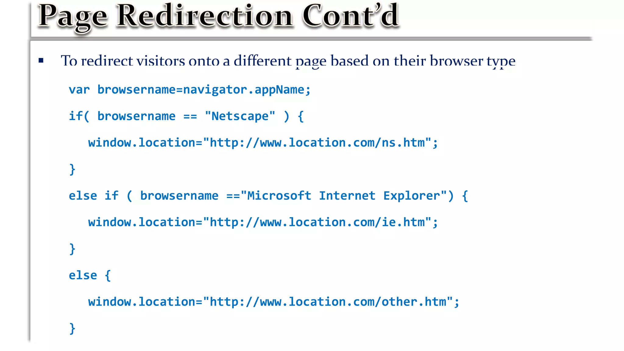  To redirect visitors onto a different page based on their browser type
var browsername=navigator.appName;
if( browsername == "Netscape" ) {
window.location="http://www.location.com/ns.htm";
}
else if ( browsername =="Microsoft Internet Explorer") {
window.location="http://www.location.com/ie.htm";
}
else {
window.location="http://www.location.com/other.htm";
}
 