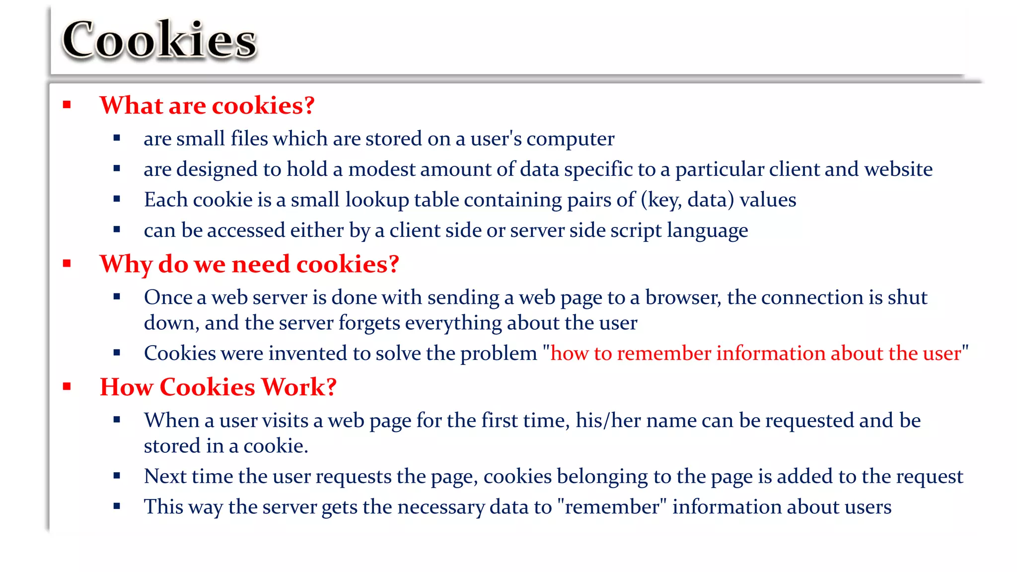  What are cookies?
 are small files which are stored on a user's computer
 are designed to hold a modest amount of data specific to a particular client and website
 Each cookie is a small lookup table containing pairs of (key, data) values
 can be accessed either by a client side or server side script language
 Why do we need cookies?
 Once a web server is done with sending a web page to a browser, the connection is shut
down, and the server forgets everything about the user
 Cookies were invented to solve the problem "how to remember information about the user"
 How Cookies Work?
 When a user visits a web page for the first time, his/her name can be requested and be
stored in a cookie.
 Next time the user requests the page, cookies belonging to the page is added to the request
 This way the server gets the necessary data to "remember" information about users
 